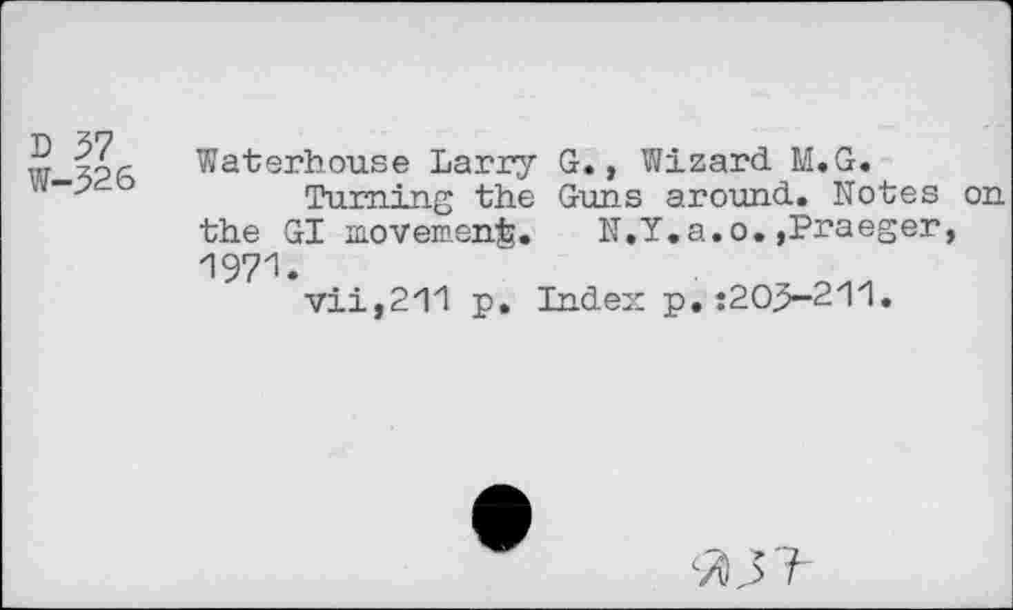 ﻿D 57 W-326
Waterhouse Larry G., Wizard M.G.
Turning the Guns around. Notes on the GI movement. N.Y.a.o.,Praeger, 1971.
vii,211 p. Index: p. :205-211.